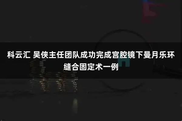 科云汇 吴侠主任团队成功完成宫腔镜下曼月乐环缝合固定术一例
