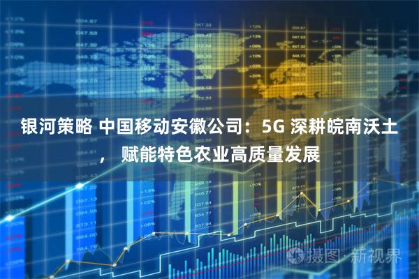 银河策略 中国移动安徽公司:5G 深耕皖南沃土, 赋能特色农业高质量发展