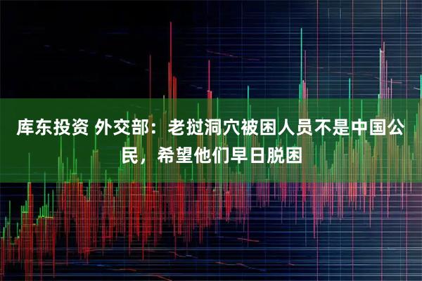 库东投资 外交部：老挝洞穴被困人员不是中国公民，希望他们早日脱困