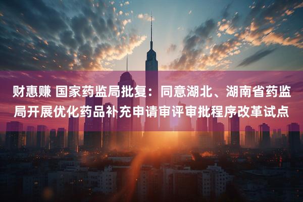 财惠赚 国家药监局批复：同意湖北、湖南省药监局开展优化药品补充申请审评审批程序改革试点
